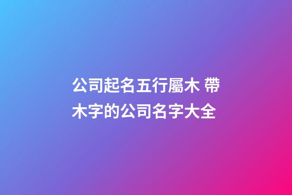 公司起名五行屬木 帶木字的公司名字大全-第1張-公司起名-玄機派